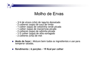 Molho de Ervas
- 3/4 de xícara (chá) de iogurte desnatado
- 2 colheres (sopa) de suco de limão
- 1 colher (sopa) de cebolinha verde picada
- 1 colher (sopa) de manjericão picado
- 2 colheres (sopa) de salsinha picada
- 1/2 colher (sopa) de alho esmagado
- 2 colheres (chá) de mel

Modo de fazer : Misture bem todos os ingredientes e use para
temperar saladas.

Rendimento : 6 porções – 19 Kcal por colher
 