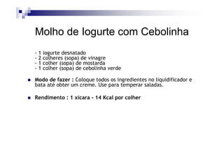 Molho de Iogurte com Cebolinha
-1   iogurte desnatado
-2   colheres (sopa) de vinagre
-1   colher (sopa) de mostarda
-1   colher (sopa) de cebolinha verde

Modo de fazer : Coloque todos os ingredientes no liquidificador e
bata até obter um creme. Use para temperar saladas.

Rendimento : 1 xícara - 14 Kcal por colher
 
