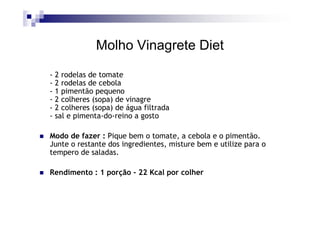 Molho Vinagrete Diet

- 2 rodelas de tomate
- 2 rodelas de cebola
- 1 pimentão pequeno
- 2 colheres (sopa) de vinagre
- 2 colheres (sopa) de água filtrada
- sal e pimenta-do-reino a gosto

Modo de fazer : Pique bem o tomate, a cebola e o pimentão.
Junte o restante dos ingredientes, misture bem e utilize para o
tempero de saladas.

Rendimento : 1 porção - 22 Kcal por colher
 