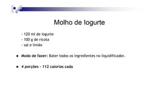 Molho de Iogurte
- 120 ml de iogurte
- 100 g de ricota
- sal e limão

Modo de fazer: Bater todos os ingredientes no liquidificador.

4 porções - 112 calorias cada
 