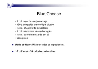 Blue Cheese
- 1 col. sopa de queijo cottage
- 150 g de queijo branco light picado
- ½ xíc. chá de leite desnatado
- 1 col. sobremesa de molho inglês
- ½ col. café de mostarda em pó
- sal a gosto

Modo de fazer: Misturar todos os ingredientes.

10 colheres - 34 calorias cada colher
 