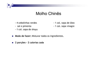 Molho Chinês

- 4 cebolinhas verdes               - 1 col. sopa de óleo
- sal e pimenta                     - 1 col. sopa vinagre
- 1 col. sopa de shoyu

Modo de fazer: Misturar todos os ingredientes.

2 porções - 2 calorias cada
 