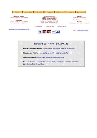 3a.feira a Sábado                            Bar e Restaurante                                Delivery
 funciona das 11:55 h as 23:30 h                 ROTA DO ACARAJE                               região de Santa Cecília,
                                                                                             Higienópolis e Vila Buarque
                                                 GASTRONOMIA BAIANA
            Domingo
                                              rua Martim Francisco 529/533,
 funciona das 11:55 h as 22:00 h                                                                     Eventos
   e a cozinha fecha as 20:30 h                 Santa Cecília, São Paulo-SP              Grande São Paulo e Vale do Paraíba


                                     (11)3668-6222      (11)3825-3984    (11)3892-6222

restaurante@rotadoacaraje.com.br
                                                                                              Veja o mapa de localização




                                      NOVIDADES NA ROTA DO ACARAJÉ

                        Moqueca Carmen Miranda - com banana da terra e purê de batata doce

                        Moqueca de Palmito - com pesto de coentro e castanha do Pará

                        Quiabinho Retado - quiabo em molho de camarão grande

                        Pescada Marota - pescada branca empanada, acompanha arroz de castanha e
                        purê de maçã verde agridoce
 