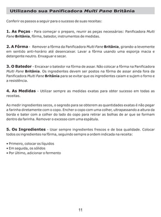 Utilizando sua Panificadora Multi Pane Britânia
Conferir os passos a seguir para o sucesso de suas receitas:
1. As Peças - Para começar o preparo, reunir as peças necessárias: Panificadora Multi
Pane Britânia, fôrma, batedor, instrumentos de medidas.
2. A Fôrma - Remover a fôrma da Panificadora Multi Pane Britânia, girando-a levemente
em sentido anti-horário até desencaixar. Lavar a fôrma usando uma esponja macia e
detergente neutro. Enxaguar e secar.
3. O Batedor - Encaixar o batedor na fôrma de assar. Não colocar a fôrma na Panificadora
Multi Pane Britânia. Os ingredientes devem ser postos na fôrma de assar ainda fora da
Panificadora Multi Pane Britânia para se evitar que os ingredientes caiam e sujem o forno e
a resistência.
4. As Medidas - Utilizar sempre as medidas exatas para obter sucesso em todas as
receitas.
Ao medir ingredientes secos, o segredo para se obterem as quantidades exatas é não pegar
a farinha diretamente com o copo. Encher o copo com uma colher, ultrapassando a altura da
borda e bater com a colher do lado do copo para retirar as bolhas de ar que se formam
dentro da farinha. Remover o excesso com uma espátula.
5. Os Ingredientes - Usar sempre ingredientes frescos e de boa qualidade. Colocar
todos os ingredientes na fôrma, seguindo sempre a ordem indicada na receita:
• Primeiro, colocar os líquidos
• Em seguida, os sólidos
• Por último, adicionar o fermento
11
 