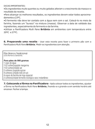 DICAS IMPORTANTES:
•Os ingredientes muito quentes ou muito gelados alteram o crescimento da massa e o
resultado da receita.
•Para alcançar os melhores resultados, os ingredientes devem estar todos aproxima-
damente a 23ºC.
•O fermento não deve ter contato com a água nem com o sal. Colocá-lo no meio da
farinha, fazendo um "buraco" na mistura (massa). Observar a data de validade dos
ingredientes, especialmente do fermento e da farinha.
•Utilizar a Panificadora Multi Pane Britânia em ambientes com temperatura entre
20ºC e 27ºC.
6. Preparando uma receita - Usar esta receita para fazer o primeiro pão com a
Panificadora Multi Pane Britânia. Medir os ingredientes com atenção.
7. Colocando a fôrma na Panificadora - Após colocar todos os ingredientes, ajustar
a fôrma na Panificadora Multi Pane Britânia, fixando-a e girando-a em sentido horário até
encaixar. Fechar a tampa.
Pão Branco Tradicional
(Ciclo Normal ou Sanduíche)
Para pães de 900 gramas
1 copo de água
1 colher(sopa)de margarina1/2
1 colher(chá)de sal1/2
2 colheres (sopa)de açúcar
4 colheres (chá)de leite em pó
4 copos de farinha de trigo especial
2 colheres(chá)de fermento biológico seco instantâneo
12
 