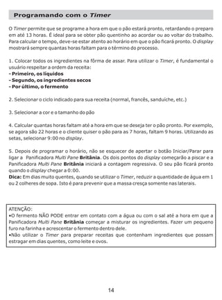 Programando com o Timer
O Timer permite que se programe a hora em que o pão estará pronto, retardando o preparo
em até 13 horas. É ideal para se obter pão quentinho ao acordar ou ao voltar do trabalho.
Para calcular o tempo, deve-se estar atento ao horário em que o pão ficará pronto. O display
mostrará sempre quantas horas faltam para o término do processo.
1. Colocar todos os ingredientes na fôrma de assar. Para utilizar o Timer, é fundamental o
usuário respeitar a ordem da receita:
- Primeiro, os líquidos
- Segundo, os ingredientes secos
- Por último, o fermento
2. Selecionar o ciclo indicado para sua receita (normal, francês, sanduíche, etc.)
3. Selecionar a cor e o tamanho do pão
4. Calcular quantas horas faltam até a hora em que se deseja ter o pão pronto. Por exemplo,
se agora são 22 horas e o cliente quiser o pão para as 7 horas, faltam 9 horas. Utilizando as
setas, selecionar 9:00 no display.
5. Depois de programar o horário, não se esquecer de apertar o botão Iniciar/Parar para
ligar a Panificadora Multi Pane Britânia. Os dois pontos do display começarão a piscar e a
Panificadora Multi Pane Britânia iniciará a contagem regressiva. O seu pão ficará pronto
quando o display chegar a 0:00.
Dica: Em dias muito quentes, quando se utilizar o Timer, reduzir a quantidade de água em 1
ou 2 colheres de sopa. Isto é para prevenir que a massa cresça somente nas laterais.
ATENÇÃO:
•O fermento NÃO PODE entrar em contato com a água ou com o sal até a hora em que a
Panificadora Multi Pane Britânia começar a misturar os ingredientes. Fazer um pequeno
furo na farinha e acrescentar o fermento dentro dele.
•Não utilizar o Timer para preparar receitas que contenham ingredientes que possam
estragar em dias quentes, como leite e ovos.
14
 