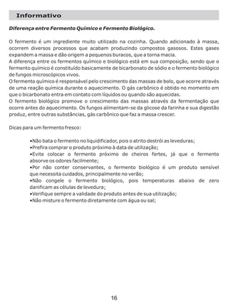 Informativo
Diferença entre Fermento Químico e Fermento Biológico.
O fermento é um ingrediente muito utilizado na cozinha. Quando adicionado à massa,
ocorrem diversos processos que acabam produzindo compostos gasosos. Estes gases
expandem a massa e dão origem a pequenos buracos, que a torna macia.
A diferença entre os fermentos químico e biológico está em sua composição, sendo que o
fermento químico é constituído basicamente de bicarbonato de sódio e o fermento biológico
de fungos microscópicos vivos.
O fermento químico é responsável pelo crescimento das massas de bolo, que ocorre através
de uma reação química durante o aquecimento. O gás carbônico é obtido no momento em
que o bicarbonato entra em contato com líquidos ou quando são aquecidas.
O fermento biológico promove o crescimento das massas através da fermentação que
ocorre antes do aquecimento. Os fungos alimentam-se da glicose da farinha e sua digestão
produz, entre outras substâncias, gás carbônico que faz a massa crescer.
Dicas para um fermento fresco:
•Não bata o fermento no liquidificador, pois o atrito destrói as leveduras;
•Prefira comprar o produto próximo à data de utilização;
•Evite colocar o fermento próximo de cheiros fortes, já que o fermento
absorve os odores facilmente;
•Por não conter conservantes, o fermento biológico é um produto sensível
que necessita cuidados, principalmente no verão;
•Não congele o fermento biológico, pois temperaturas abaixo de zero
danificam as células de levedura;
•Verifique sempre a validade do produto antes de sua utilização;
•Não misture o fermento diretamente com água ou sal;
16
 