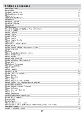 Índice de receitas
18
20
20
21
22
23
24
25
25
26
27
28
29
30
31
31
32
33
33
34
35
35
36
37
37
38
39
39
40
41
41
42
43
44
44
45
46
47
47
48
49
49
50
51
51
52
53
53
54
55
55
56
56
Pães Tradicionais
Pão Rápido
Pão Branco Tradicional
Pão Rápido sem Açúcar
Pão de Leite
Pão Branco de Manteiga
Pão Francês
Pão Ultra Rápido I
Pão Ultra Rápido II
Pão Colonial
Pães Especiais
Trança Recheada com Peito de Peru e Provolone
Trança de Frutas
Pão de Cenoura
Pão de Laranja
Pão de Goiaba
Pão de Iogurte
Pão de Maçã e Canela
Pão de Café
Pão doce de Canela e Aveia
Pão de Arroz
Pão de Iogurte natural com Palmito e Queijo
Pão de Beterraba
Pão Pesto
Pão de Batata Baroa (mandioquinha)
Pão de Batata-doce
Pão de Batata
Pão de Purê de Batata
Pão de Requeijão com Cebolinha
Pão de Alho
Pão Italiano Temperado
Pão com Uvas Passa
Pão de Nozes
Pão de Cerveja
Pão sabor Pizza
Pão de Calabresa e Queijo
Pão de Queijo
Pão de Gergelim
Pão de Milho
Pão de Requeijão com Azeitona
Pão de Iogurte com Tomates secos e Orégano
Pão Rápido de Banana
Pão de Banana, Aveia e Castanha
Pão de Espinafre
Pão de Abóbora e Centeio
Pão de Ovos
Pão de Amendoim
Pão com Farinha de Arroz e Fubá
Pão de Nozes e Cereja
Broa de Fubá
Torta Salgada
Pão com cereais sem açúcar
Pão com pó de Casca de Maracujá e Farinha de Centeio sem açúcar.
Pães sem Glúten
Pão de Queijo sem Glúten
 