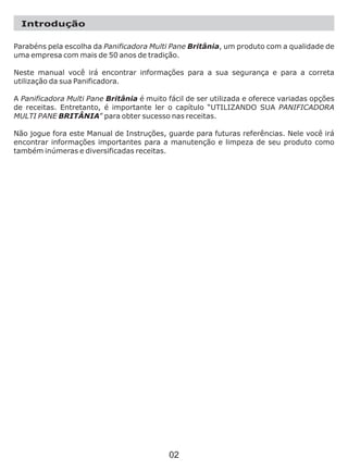 Parabéns pela escolha da Panificadora Multi Pane Britânia, um produto com a qualidade de
uma empresa com mais de 50 anos de tradição.
Neste manual você irá encontrar informações para a sua segurança e para a correta
utilização da sua Panificadora.
A Panificadora Multi Pane Britânia é muito fácil de ser utilizada e oferece variadas opções
de receitas. Entretanto, é importante ler o capítulo “UTILIZANDO SUA PANIFICADORA
MULTI PANE BRITÂNIA” para obter sucesso nas receitas.
Não jogue fora este Manual de Instruções, guarde para futuras referências. Nele você irá
encontrar informações importantes para a manutenção e limpeza de seu produto como
também inúmeras e diversificadas receitas.
Introdução
02
 