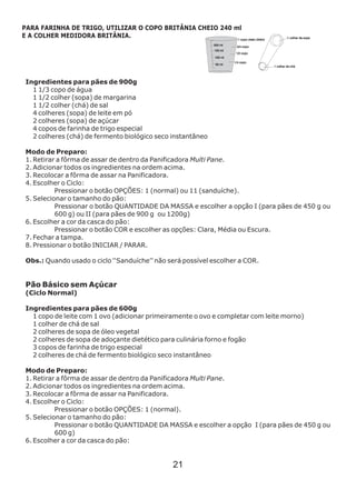 Ingredientes para pães de 900g
1 1/3 copo de água
1 1/2 colher (sopa) de margarina
1 1/2 colher (chá) de sal
4 colheres (sopa) de leite em pó
2 colheres (sopa) de açúcar
4 copos de farinha de trigo especial
2 colheres (chá) de fermento biológico seco instantâneo
Modo de Preparo:
1. Retirar a fôrma de assar de dentro da Panificadora Multi Pane.
2. Adicionar todos os ingredientes na ordem acima.
3. Recolocar a fôrma de assar na Panificadora.
4. Escolher o Ciclo:
Pressionar o botão OPÇÕES: 1 (normal) ou 11 (sanduíche).
5. Selecionar o tamanho do pão:
Pressionar o botão QUANTIDADE DA MASSA e escolher a opção I (para pães de 450 g ou
600 g) ou II (para pães de 900 g ou 1200g)
6. Escolher a cor da casca do pão:
Pressionar o botão COR e escolher as opções: Clara, Média ou Escura.
7. Fechar a tampa.
8. Pressionar o botão INICIAR / PARAR.
Obs.: Quando usado o ciclo ‘‘Sanduíche’’ não será possível escolher a COR.
instantâneo
Modo de Preparo:
1. Retirar a fôrma de assar de dentro da Panificadora Multi Pane.
2. Adicionar todos os ingredientes na ordem acima.
3. Recolocar a fôrma de assar na Panificadora.
4. Escolher o Ciclo:
Pressionar o botão OPÇÕES: 1 (normal).
5. Selecionar o tamanho do pão:
Pressionar o botão QUANTIDADE DA MASSA e escolher a opção I (para pães de 450 g ou
600 g)
6. Escolher a cor da casca do pão:
Pão Básico sem Açúcar
(Ciclo Normal)
Ingredientes para pães de 600g
1 copo de leite com 1 ovo (adicionar primeiramente o ovo e completar com leite morno)
1 colher de chá de sal
2 colheres de sopa de óleo vegetal
2 colheres de sopa de adoçante dietético para culinária forno e fogão
3 copos de farinha de trigo especial
2 colheres de chá de fermento biológico seco
PARA FARINHA DE TRIGO, UTILIZAR O COPO BRITÂNIA CHEIO 240 ml
E A COLHER MEDIDORA BRITÂNIA.
21
 