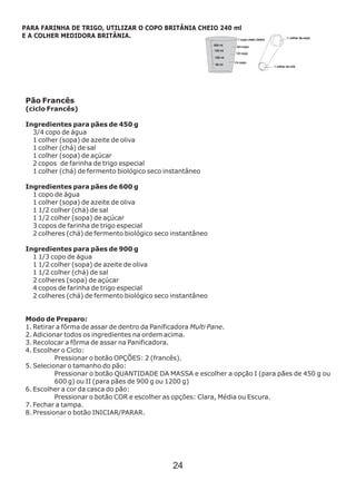 Pão Francês
(ciclo Francês)
3/4 copo de água
1 colher (sopa) de azeite de oliva
1 colher (chá) de sal
1 colher (sopa) de açúcar
2 copos de farinha de trigo especial
1 colher (chá) de fermento biológico seco instantâneo
1 copo de água
1 colher (sopa) de azeite de oliva
1 1/2 colher (chá) de sal
1 1/2 colher (sopa) de açúcar
3 copos de farinha de trigo especial
2 colheres (chá) de fermento biológico seco instantâneo
1 1/3 copo de água
1 1/2 colher (sopa) de azeite de oliva
1 1/2 colher (chá) de sal
2 colheres (sopa) de açúcar
4 copos de farinha de trigo especial
2 colheres (chá) de fermento biológico seco instantâneo
Modo de Preparo:
1. Retirar a fôrma de assar de dentro da Panificadora Multi Pane.
2. Adicionar todos os ingredientes na ordem acima.
3. Recolocar a fôrma de assar na Panificadora.
4. Escolher o Ciclo:
Pressionar o botão OPÇÕES: 2 (francês).
5. Selecionar o tamanho do pão:
Pressionar o botão QUANTIDADE DA MASSA e escolher a opção I (para pães de 450 g ou
600 g) ou II (para pães de 900 g ou 1200 g)
6. Escolher a cor da casca do pão:
Pressionar o botão COR e escolher as opções: Clara, Média ou Escura.
7. Fechar a tampa.
8. Pressionar o botão INICIAR/PARAR.
Ingredientes para pães de 450 g
Ingredientes para pães de 600 g
Ingredientes para pães de 900 g
PARA FARINHA DE TRIGO, UTILIZAR O COPO BRITÂNIA CHEIO 240 ml
E A COLHER MEDIDORA BRITÂNIA.
24
 