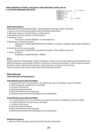 Modo de Preparo:
Modo de Preparo:
1. Retirar a fôrma de assar de dentro da Panificadora Multi Pane.
PARA OBTER MELHOR RESULTADO - SELECIONAR A COR DA CASCA “ESCURA”.
1.Retirar a forma de assar de dentro da Panificadora Multi Pane.
2.Adicionar todos os ingredientes na ordem acima.
3.Recolocar a forma de assar na Panificadora.
4.Escolher o Ciclo:
Pressionar o botão OPÇÕES: 7 (ultra rápido II).
5.Selecionar o tamanho do pão:
Pressionar o botão QUANTIDADE DA MASSA e escolher a opção II (para pães de 900 g e
1200 g)
6.Escolher a cor da casca do pão:
Pressionar o botão COR e escolher as opções: Clara, Média ou Escura
7.Fechar a tampa.
Pressionar o botão INICIAR / PARAR.
Dica:
Nos primeiros 6 minutos pode-se abrir a tampa e verificar o ponto da massa que deverá estar uma
bola homogênea, sem grudar na fôrma. Se estiver muita dura adicionar 1 colher (sopa) de água.
Se estiver mole, não formará a bolinha; então adicionar um pouco mais de trigo.
Fechar a tampa e não voltar a abrir até o final do preparo do pão.
Pão Colonial
(Ciclo Normal ou Sanduíche)
Ingredientes para pães de 600 g
1 copo de leite com 1 ovo (colocar o ovo dentro do copo e completar o copo com leite)
1 colher (sopa) de margarina ou manteiga
1 ½ colher (chá) de sal
2 colheres (sopa) de açúcar
3 copos de farinha de trigo especial
2 colheres (chá) de fermento biológico seco instantâneo
Ingredientes para pães de 900 g
1 1/3 copo de leite com 1 ovo (colocar o ovo dentro do copo e completar o copo com leite)
1 ½ colher (sopa) de margarina ou manteiga
1 ½ colher (chá) de sal
2 colheres (sopa) de açúcar
4 copos de farinha de trigo especial
2 colheres (chá) de fermento biológico seco instantâneo
PARA FARINHA DE TRIGO, UTILIZAR O COPO BRITÂNIA CHEIO 240 ml
E A COLHER MEDIDORA BRITÂNIA.
26
 