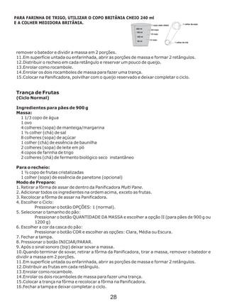 remover o batedor e dividir a massa em 2 porções.
11.Em superfície untada ou enfarinhada, abrir as porções de massa e formar 2 retângulos.
12.Distribuir o recheio em cada retângulo e reservar um pouco de queijo.
13.Enrolar como rocambole.
14.Enrolar os dois rocamboles de massa para fazer uma trança.
15.Colocar na Panificadora, polvilhar com o queijo reservado e deixar completar o ciclo.
Trança de Frutas
(Ciclo Normal)
Ingredientes para pães de 900 g
Massa:
1 1/3 copo de água
1 ovo
4 colheres (sopa) de manteiga/margarina
1 ½ colher (chá) de sal
8 colheres (sopa) de açúcar
1 colher (chá) de essência de baunilha
2 colheres (sopa) de leite em pó
4 copos de farinha de trigo
2 colheres (chá) de fermento biológico seco instantâneo
Para o recheio:
1 ½ copo de frutas cristalizadas
1 colher (sopa) de essência de panetone (opcional)
Modo de Preparo:
1. Retirar a fôrma de assar de dentro da Panificadora Multi Pane.
2. Adicionar todos os ingredientes na ordem acima, exceto as frutas.
3. Recolocar a fôrma de assar na Panificadora.
4. Escolher o Ciclo:
Pressionar o botão OPÇÕES: 1 (normal).
5. Selecionar o tamanho do pão:
Pressionar o botão QUANTIDADE DA MASSA e escolher a opção II (para pães de 900 g ou
1200 g)
6. Escolher a cor da casca do pão:
Pressionar o botão COR e escolher as opções: Clara, Média ou Escura.
7. Fechar a tampa.
8. Pressionar o botão INICIAR/PARAR.
9. Após o sinal sonoro (bip) deixar sovar a massa.
10.Quando terminar de sovar, retirar a fôrma da Panificadora, tirar a massa, remover o batedor e
dividir a massa em 2 porções.
11.Em superfície untada ou enfarinhada, abrir as porções de massa e formar 2 retângulos.
12.Distribuir as frutas em cada retângulo.
13.Enrolar como rocambole.
14.Enrolar os dois rocamboles de massa para fazer uma trança.
15.Colocar a trança na fôrma e recolocar a fôrma na Panificadora.
16.Fechar a tampa e deixar completar o ciclo.
PARA FARINHA DE TRIGO, UTILIZAR O COPO BRITÂNIA CHEIO 240 ml
E A COLHER MEDIDORA BRITÂNIA.
28
 