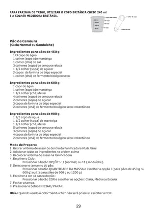 Pão de Cenoura
(Ciclo Normal ou Sanduíche)
Ingredientes para pães de 450 g
1/3 copo de água
1 colher (sopa) de manteiga
1 colher (chá) de sal
3 colheres (sopa) de cenoura ralada
1 1/2 colher (sopa) de açúcar
2 copos de farinha de trigo especial
1 colher (chá) de fermento biológico seco
Ingredientes para pães de 600 g
1 copo de água
1 colher (sopa) de manteiga
1 1/2 colher (chá) de sal
4 colheres (sopa) de cenoura ralada
2 colheres (sopa) de açúcar
3 copos de farinha de trigo especial
2 colheres (chá) de fermento biológico seco
Ingredientes para pães de 900 g
1 1/3 copo de água
1 1/2 colher (sopa) de manteiga
1 1/2 colher (chá) de sal
5 colheres (sopa) de cenoura ralada
3 colheres (sopa) de açúcar
4 copos de farinha de trigo especial
2 colheres (chá) de fermento biológico seco
Modo de Preparo:
1. Retirar a fôrma de assar de dentro da Panificadora Multi Pane
2. Adicionar todos os ingredientes na ordem acima
3. Recolocar a fôrma de assar na Panificadora
4. Escolher o Ciclo:
Pressionar o botão OPÇÕES: 1 (normal) ou 11 (sanduíche).
5. Selecionar o tamanho do pão:
Pressionar o botão QUANTIDADE DA MASSA e escolher a opção I (para pães de 450 g ou
600 g) ou II (para pães de 900 g ou 1200 g)
6. Escolher a cor da casca do pão:
Pressionar o botão COR e escolher as opções: Clara, Média ou Escura
7. Fechar a tampa.
8. Pressionar o botão INICIAR / PARAR.
Obs.: Quando usado o ciclo ‘‘Sanduíche’’ não será possível escolher a COR.
instantâneo
instantâneo
PARA FARINHA DE TRIGO, UTILIZAR O COPO BRITÂNIA CHEIO 240 ml
E A COLHER MEDIDORA BRITÂNIA.
29
 