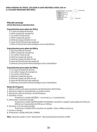 Pão de Laranja
(Ciclo Normal ou Sanduíche)
Ingredientes para pães de 450 g
1/3 copo de polpa de laranja
1 colher (sopa) de margarina
1 1/2 colher (chá) de sal
1 colher (sopa) de açúcar
2 colheres (sopa) de leite em pó
2 copos de farinha de trigo especial
1 colher (chá) de fermento biológico seco
Ingredientes para pães de 600 g
1 copo de polpa de laranja
1 colher (sopa) de margarina
1 1/2 colher (chá) de sal
2 colheres (sopa) de açúcar
2 colheres (sopa) de leite em pó
3 copos de farinha de trigo especial
2 colheres (chá) de fermento biológico seco
Ingredientes para pães de 900 g
1 1/3 copo de polpa de laranja
1 1/2 colher (sopa) de margarina
1 1/2 colher (chá) de sal
2 colheres (sopa) de açúcar
4 colheres (sopa) de leite em pó
4 copos de farinha de trigo especial
2 colheres (chá) de fermento biológico seco
Modo de Preparo:
1. Retirar a fôrma de assar de dentro da Panificadora Multi Pane.
2. Adicionar todos os ingredientes na ordem acima.
3. Recolocar a fôrma de assar na Panificadora.
4. Escolher o Ciclo:
Pressionar o botão OPÇÕES: 1 (normal) ou 11 (sanduíche).
5. Selecionar o tamanho do pão:
Pressionar o botão QUANTIDADE DA MASSA e escolher a opção I (para pães de 450 g ou
600 g) ou II (para pães de 900 g ou 1200 g).
6. Escolher a cor da casca do pão:
Pressionar o botão COR e escolher as opções: Clara, Média ou Escura
7. Fechar a tampa.
8. Pressionar o botão INICIAR / PARAR.
Obs.: Quando usado o ciclo ‘‘Sanduíche’’ não será possível escolher a COR.
instantâneo
instantâneo
instantâneo
PARA FARINHA DE TRIGO, UTILIZAR O COPO BRITÂNIA CHEIO 240 ml
E A COLHER MEDIDORA BRITÂNIA.
30
 