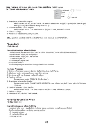 5. Selecionar o tamanho do pão:
Pressionar o botão QUANTIDADE DA MASSA e escolher a opção I (para pães de 450 g ou
600 g) ou II (para pães de 900 g ou 1200 g).
6. Escolher a cor da casca do pão:
Pressionar o botão COR e escolher as opções: Clara, Média ou Escura.
7. Fechar a tampa.
8. Pressionar o botão INICIAR / PARAR.
Ingredientes para pães de 900 g
Modo de Preparo:
1. Retirar a fôrma de assar de dentro da Panificadora Multi Pane.
2. Adicionar todos os ingredientes na ordem acima.
3. Recolocar a fôrma de assar na Panificadora.
4. Escolher o Ciclo:
Pressionar o botão OPÇÕES: 5 (pão doce).
5. Selecionar o tamanho do pão:
Pressionar o botão QUANTIDADE DA MASSA e escolher a opção II (para pães de 900 g ou
1200 g)
6. Escolher a cor da casca do pão:
Pressionar o botão COR e escolher as opções: Clara, Média ou Escura.
7. Fechar a tampa.
8. Pressionar o botão INICIAR/PARAR.
Obs.: Quando usado o ciclo ‘‘Sanduíche’’ não será possível escolher a COR.
Pão de Café
(Ciclo Doce)
1 1/3 copos de água com 1 ovo (colocar o ovo dentro do copo e completar com água)
2 1/2 colheres (sopa) de margarina
2 1/2 colheres (sopa) de café solúvel
1 colher (chá) de sal
2 colheres (sopa) de mel
4 copos de farinha
2 colheres (chá) de fermento biológico seco instantâneo
Pão doce de Canela e Aveia
(Ciclo pão doce)
Ingredientes para pães de 600 g
1 copo de leite com 1 ovo batido (colocar o ovo no copo e completar com leite)
3 colheres (sopa) de manteiga ou margarina.
1/2 copo de açúcar.
1/2 colher (chá) de sal.
1 copo de aveia.
PARA FARINHA DE TRIGO, UTILIZAR O COPO BRITÂNIA CHEIO 240 ml
E A COLHER MEDIDORA BRITÂNIA.
33
 