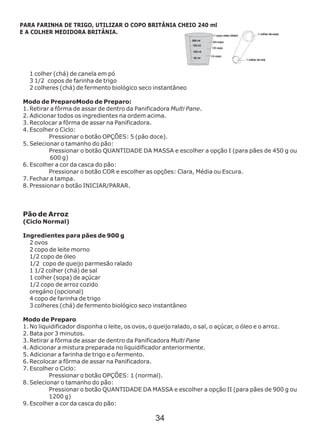 1 colher (chá) de canela em pó
3 1/2 copos de farinha de trigo
2 colheres (chá) de fermento biológico seco
Modo de PreparoModo de Preparo:
1. Retirar a fôrma de assar de dentro da Panificadora Multi Pane.
2. Adicionar todos os ingredientes na ordem acima.
3. Recolocar a fôrma de assar na Panificadora.
4. Escolher o Ciclo:
Pressionar o botão OPÇÕES: 5 (pão doce).
5. Selecionar o tamanho do pão:
Pressionar o botão QUANTIDADE DA MASSA e escolher a opção I (para pães de 450 g ou
600 g)
6. Escolher a cor da casca do pão:
Pressionar o botão COR e escolher as opções: Clara, Média ou Escura.
7. Fechar a tampa.
8. Pressionar o botão INICIAR/PARAR.
Ingredientes para pães de 900 g
instantâneo
Pão de Arroz
(Ciclo Normal)
2 ovos
2 copo de leite morno
1/2 copo de óleo
1/2 copo de queijo parmesão ralado
1 1/2 colher (chá) de sal
1 colher (sopa) de açúcar
1/2 copo de arroz cozido
oregáno (opcional)
4 copo de farinha de trigo
3 colheres (chá) de fermento biológico seco instantâneo
Modo de Preparo
1. No liquidificador disponha o leite, os ovos, o queijo ralado, o sal, o açúcar, o óleo e o arroz.
2. Bata por 3 minutos.
3. Retirar a fôrma de assar de dentro da Panificadora Multi Pane
4. Adicionar a mistura preparada no liquidificador anteriormente.
5. Adicionar a farinha de trigo e o fermento.
6. Recolocar a fôrma de assar na Panificadora.
7. Escolher o Ciclo:
Pressionar o botão OPÇÕES: 1 (normal).
8. Selecionar o tamanho do pão:
Pressionar o botão QUANTIDADE DA MASSA e escolher a opção II (para pães de 900 g ou
1200 g)
9. Escolher a cor da casca do pão:
PARA FARINHA DE TRIGO, UTILIZAR O COPO BRITÂNIA CHEIO 240 ml
E A COLHER MEDIDORA BRITÂNIA.
34
 