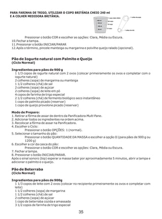 Pressionar o botão COR e escolher as opções: Clara, Média ou Escura.
10.Fechar a tampa.
11.Pressionar o botão INICIAR/PARAR
12.Após o término, pincele manteiga ou margarina e polvilhe queijo ralado (opcional).
Ingredientes para pães de 900 g
Pão de Beterraba
(Ciclo Normal)
Ingredientes para pães de 900g
1 1/3 copos de leite com 2 ovos (colocar no recipiente primeiramente os ovos e completar com
leite)
1 1/2 colheres (sopa) de margarina
1 1/2 colheres (chá) de sal
2 colheres (sopa) de açúcar
1 copo de beterraba cozida e amassada
3 1/2 copos de farinha de trigo especial
Pão de Iogurte natural com Palmito e Queijo
(Ciclo Normal)
1 1/3 copos de iogurte natural com 2 ovos (colocar primeiramente os ovos e completar com o
iogurte natural)
2 colheres (sopa) de margarina ou manteiga
1 1/2 colheres (chá) de sal
2 colheres (sopa) de açúcar
2 colheres (sopa) de leite em pó
4 copos de farinha de trigo especial
2 1/2 colheres (chá) de fermento biológico seco instantâneo
1 copo de palmito picado (reservar)
1 copo de queijo provolone picado (reservar)
Modo de Preparo:
1. Retirar a fôrma de assar de dentro da Panificadora Multi Pane.
2. Adicionar todos os ingredientes na ordem acima.
3. Recolocar a fôrma de assar na Panificadora.
4. Escolher o Ciclo:
Pressionar o botão OPÇÕES: 1 (normal).
5. Selecionar o tamanho do pão:
Pressionar o botão QUANTIDADE DA MASSA e escolher a opção II (para pães de 900 g ou
1200 g)
6. Escolher a cor da casca do pão:
Pressionar o botão COR e escolher as opções: Clara, Média ou Escura.
7. Fechar a tampa.
8. Pressionar o botão INICIAR/PARAR.
Após o sinal sonoro (bip) esperar a massa bater por aproximadamente 5 minutos, abrir a tampa e
adicionar o palmito e o queijo.
PARA FARINHA DE TRIGO, UTILIZAR O COPO BRITÂNIA CHEIO 240 ml
E A COLHER MEDIDORA BRITÂNIA.
35
 