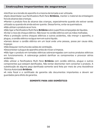 Instruções importantes de segurança
•Verificar se a tensão do aparelho é a mesma da tomada a ser utilizada.
•Após desembalar sua Panificadora Multi Pane Britânia, manter o material da embalagem
fora do alcance das crianças.
•Manter o produto fora do alcance das crianças, especialmente quando ele estiver sendo
utilizado ou quando ele ainda estiver quente. Dessa forma, evita-se queimadura.
•Não utilizar o produto ao ar livre.
•Não ligar a Panificadora Multi Pane Britânia sobre superfícies empoçadas de líquidos.
•Evitar o risco de choque elétrico. Não tocar no cordão elétrico com as mãos molhadas.
•Para a proteção contra choques elétricos e outros acidentes, não imergir o aparelho, o
plugue, o cordão elétrico na água nem em outro líquido.
•Jamais deixar o cordão elétrico em um local onde uma pessoa, possa por causa dele,
tropeçar.
•Não bloquear nenhuma das saídas de ventilação.
•Desconectar o plugue do aparelho antes de iniciar a limpeza.
•Não ligar o produto em tomadas elétricas sobrecarregadas com outros produtos elétricos
em funcionamento. A sobrecarga poderá danificar os componentes e provocar sérios
acidentes.
•Não utilizar a Panificadora Multi Pane Britânia com cordão elétrico, plugue e outros
componentes que estejam danificados. Não tentar desmontar nem consertar o produto. A
substituição de alguma peça danificada somente será feita por meio de uma Assistência
Técnica Autorizada Britânia.
•A nota fiscal e o certificado de garantia são documentos importantes e devem ser
guardados para efeito de garantia.
SOMENTE PARA USO DOMÉSTICO
04
 