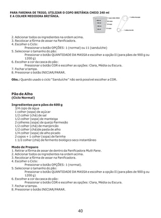 2. Adicionar todos os ingredientes na ordem acima.
3. Recolocar a fôrma de assar na Panificadora.
4. Escolher o Ciclo:
Pressionar o botão OPÇÕES: 1 (normal) ou 11 (sanduíche)
5. Selecionar o tamanho do pão:
Pressionar o botão QUANTIDADE DA MASSA e escolher a opção II (para pães de 900 g ou
1200 g)
6. Escolher a cor da casca do pão:
Pressionar o botão COR e escolher as opções: Clara, Média ou Escura.
7. Fechar a tampa.
8. Pressionar o botão INICIAR/PARAR.
Pão de Alho
(Ciclo Normal)
Ingredientes para pães de 600 g
3/4 copo de água
1 colher (sopa) de açúcar
1/2 colher (chá) de sal
1/2 colher (sopa) de manteiga
2 colheres (sopa) de queijo Parmesão
1/2 colher (chá) de manjericão
1/2 colher (chá)de pasta de alho
1/4 colher (sopa) de alho picado
2 copos + 1 colher (sopa) de farinha
1 1/2 colher (chá) de fermento biológico seco instantâneo
Modo de Preparo
1. Retirar a fôrma de assar de dentro da Panificadora Multi Pane.
2. Adicionar todos os ingredientes na ordem acima.
3. Recolocar a fôrma de assar na Panificadora.
4. Escolher o Ciclo:
Pressionar o botão OPÇÕES: 1 (normal).
5. Selecionar o tamanho do pão:
Pressionar o botão QUANTIDADE DA MASSA e escolher a opção II (para pães de 900 g ou
1200 g)
6. Escolher a cor da casca do pão:
Pressionar o botão COR e escolher as opções: Clara, Média ou Escura.
7. Fechar a tampa.
8. Pressionar o botão INICIAR/PARAR.
Obs.: Quando usado o ciclo ‘‘Sanduíche’’ não será possível escolher a COR.
PARA FARINHA DE TRIGO, UTILIZAR O COPO BRITÂNIA CHEIO 240 ml
E A COLHER MEDIDORA BRITÂNIA.
40
 