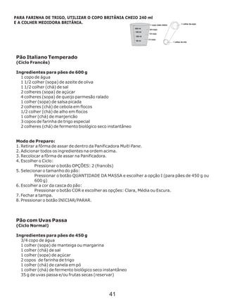Pão Italiano Temperado
(Ciclo Francês)
Ingredientes para pães de 600 g
1 copo de água
1 1/2 colher (sopa) de azeite de oliva
1 1/2 colher (chá) de sal
2 colheres (sopa) de açúcar
4 colheres (sopa) de queijo parmesão ralado
Ingredientes para pães de 450 g
1 colher (sopa) de salsa picada
2 colheres (chá) de cebola em flocos
1/2 colher (chá) de alho em flocos
1 colher (chá) de manjericão
3 copos de farinha de trigo especial
2 colheres (chá) de fermento biológico seco instantâneo
Modo de Preparo:
1. Retirar a fôrma de assar de dentro da Panificadora Multi Pane.
2. Adicionar todos os ingredientes na ordem acima.
3. Recolocar a fôrma de assar na Panificadora.
4. Escolher o Ciclo:
Pressionar o botão OPÇÕES: 2 (francês)
5. Selecionar o tamanho do pão:
Pressionar o botão QUANTIDADE DA MASSA e escolher a opção I (para pães de 450 g ou
600 g)
6. Escolher a cor da casca do pão:
Pressionar o botão COR e escolher as opções: Clara, Média ou Escura.
7. Fechar a tampa.
8. Pressionar o botão INICIAR/PARAR.
Pão com Uvas Passa
(Ciclo Normal)
3/4 copo de água
1 colher (sopa) de manteiga ou margarina
1 colher (chá) de sal
1 colher (sopa) de açúcar
2 copos de farinha de trigo
1 colher (chá) de canela em pó
1 colher (chá) de fermento biológico seco instantâneo
35 g de uvas passa e/ou frutas secas (reservar)
PARA FARINHA DE TRIGO, UTILIZAR O COPO BRITÂNIA CHEIO 240 ml
E A COLHER MEDIDORA BRITÂNIA.
41
 