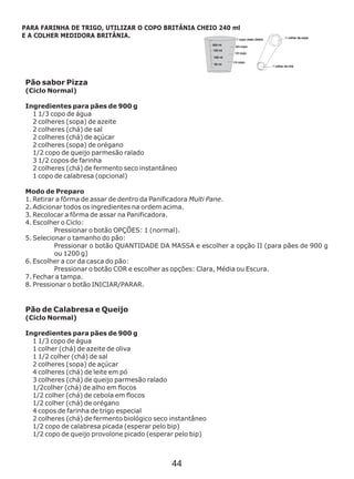 Pão sabor Pizza
(Ciclo Normal)
Ingredientes para pães de 900 g
1 1/3 copo de água
2 colheres (sopa) de azeite
2 colheres (chá) de sal
2 colheres (chá) de açúcar
2 colheres (sopa) de orégano
1/2 copo de queijo parmesão ralado
3 1/2 copos de farinha
2 colheres (chá) de fermento seco
1 copo de calabresa (opcional)
Modo de Preparo
1. Retirar a fôrma de assar de dentro da Panificadora Multi Pane.
2. Adicionar todos os ingredientes na ordem acima.
3. Recolocar a fôrma de assar na Panificadora.
4. Escolher o Ciclo:
Pressionar o botão OPÇÕES: 1 (normal).
5. Selecionar o tamanho do pão:
Pressionar o botão QUANTIDADE DA MASSA e escolher a opção II (para pães de 900 g
ou 1200 g)
6. Escolher a cor da casca do pão:
Pressionar o botão COR e escolher as opções: Clara, Média ou Escura.
7. Fechar a tampa.
8. Pressionar o botão INICIAR/PARAR.
Pão de Calabresa e Queijo
(Ciclo Normal)
Ingredientes para pães de 900 g
1 1/3 copo de água
1 colher (chá) de azeite de oliva
1 1/2 colher (chá) de sal
2 colheres (sopa) de açúcar
4 colheres (chá) de leite em pó
3 colheres (chá) de queijo parmesão ralado
1/2colher (chá) de alho em flocos
1/2 colher (chá) de cebola em flocos
1/2 colher (chá) de orégano
4 copos de farinha de trigo especial
2 colheres (chá) de fermento biológico seco instantâneo
1/2 copo de calabresa picada (esperar pelo bip)
1/2 copo de queijo provolone picado (esperar pelo bip)
instantâneo
PARA FARINHA DE TRIGO, UTILIZAR O COPO BRITÂNIA CHEIO 240 ml
E A COLHER MEDIDORA BRITÂNIA.
44
 