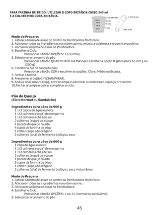 Modo de Preparo:
1. Retirar a fôrma de assar de dentro da Panificadora Multi Pane.
2. Adicionar todos os ingredientes na ordem acima, exceto a calabresa e o queijo provolone.
3. Recolocar a fôrma de assar na Panificadora.
4. Escolher o Ciclo:
Pressionar o botão OPÇÕES: 1 (normal).
5. Selecionar o tamanho do pão:
Pressionar o botão QUANTIDADE DA MASSA e escolher a opção II (para pães de 900 g ou
1200 g)
6. Escolher a cor da casca do pão:
Pressionar o botão COR e escolher as opções: Clara, Média ou Escura.
7. Fechar a tampa.
8. Pressionar o botão INICIAR/PARAR.
9. Após o sinal sonoro (bip), abrir a tampa e adicionar a calabresa e o queijo provolone.
10.Fechar a tampa e deixar completar o ciclo.
Pão de Queijo
(Ciclo Normal ou Sanduíche)
Ingredientes para pães de 900 g
1 1/3 copos de água ou leite
1 1/2 colheres (sopa) de margarina
1 1/2 colheres (chá) de sal
2 colheres (sopa) de açúcar
1 pacote de queijo ralado
4 copos de farinha de trigo
1 colher (sopa) de orégano
2 colheres (chá) de fermento biológico seco
Ingredientes para pães de 600 g
1 copo de água ou leite
1 1/2 colheres (sopa) de margarina
1 1/2 colheres (chá) de sal
2 colheres (sopa) de açúcar
1 pacote de queijo ralado
3 copos de farinha de trigo
1 colher (sopa) de orégano
2 colheres (chá) de fermento biológico seco
Modo de Preparo
1. Retirar a fôrma de assar de dentro da Panificadora Multi Pane.
2. Adicionar todos os ingredientes na ordem acima.
3. Recolocar a fôrma de assar na Panificadora.
4. Escolher o Ciclo:
Pressionar o botão OPÇÕES: 1 ou 11 (normal ou sanduíche).
5. Selecionar o tamanho do pão:
instantâneo
PARA FARINHA DE TRIGO, UTILIZAR O COPO BRITÂNIA CHEIO 240 ml
E A COLHER MEDIDORA BRITÂNIA.
45
 