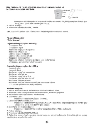 Pressionar o botão QUANTIDADE DA MASSA e escolher a opção
6. Fechar a tampa.
7. Pressionar o botão INICIAR / PARAR
Ingredientes para pães de 600 g
I (para pães de 450 g ou
600 g) ou II (para pães de 900 g ou 1200 g)
Obs.: Quando usado o ciclo ‘‘Sanduíche’’ não será possível escolher a COR.
Pão de Gergelim
(Ciclo Normal)
1/2 copo de leite
1/2 copo de água
3 colheres (sopa) de margarina
2 colheres (chá) de sal
1 colher (sopa) de açúcar
1 colher (chá) de leite em pó
3 copos de farinha de trigo
2 colheres (chá) de fermento biológico seco instantâneo
1/2 copo de gergelim torrado (reservar)
Ingredientes para pães de 1200 g
1 copo de leite
1 copo de água
6 colheres (sopa) de margarina
3 colheres (chá) de sal
2 colheres (sopa) de açúcar
2 colheres (chá) de leite em pó
6 copos de farinha de trigo
4 colheres (chá) de fermento biológico seco instantâneo
1/2 copo de gergelim torrado (reservar)
Modo de Preparo:
1. Retirar a fôrma de assar de dentro da Panificadora Multi Pane.
2. Adicionar todos os ingredientes na ordem acima, exceto o gergelim.
3. Recolocar a fôrma de assar na Panificadora.
4. Escolher o Ciclo:
Pressionar o botão OPÇÕES: 1 (normal).
5. Selecionar o tamanho do pão:
Pressionar o botão QUANTIDADE DA MASSA e escolher a opção I (para pães de 450 g ou
600 g) ou II (para pães de 900 g ou 1200 g)
6. Escolher a cor da casca do pão:
Pressionar o botão COR e escolher as opções: Clara, Média ou Escura.
7. Fechar a tampa.
8. Pressionar o botão INICIAR/PARAR.
9. Após sinal sonoro (bip) esperar a massa bater por aproximadamente 5 minutos, abrir a tampa
e adicionar o gergelim torrado.
PARA FARINHA DE TRIGO, UTILIZAR O COPO BRITÂNIA CHEIO 240 ml
E A COLHER MEDIDORA BRITÂNIA.
46
 