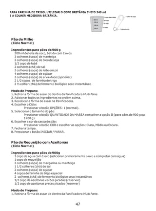 Pão de Milho
(Ciclo Normal)
200 ml de leite de coco, batido com 2 ovos
3 colheres (sopa) de manteiga
2 colheres (sopa) de óleo de soja
1/2 copo de fubá
2 colheres (chá) de sal
2 colheres (sopa) de leite em pó
4 colheres (sopa) de açúcar
2 colheres (sopa) de erva-doce (opcional)
2 1/2 copos de farinha de trigo
2 ½ colher (chá)
Modo de Preparo:
1. Retirar a fôrma de assar de dentro da Panificadora Multi Pane.
2. Adicionar todos os ingredientes na ordem acima.
3. Recolocar a fôrma de assar na Panificadora.
4. Escolher o Ciclo:
Pressionar o botão OPÇÕES: 1 (normal).
5. Selecionar o tamanho do pão:
Pressionar o botão QUANTIDADE DA MASSA e escolher a opção II (para pães de 900 g ou
1200 g)
6. Escolher a cor da casca do pão:
Pressionar o botão COR e escolher as opções: Clara, Média ou Escura.
7. Fechar a tampa.
8. Pressionar o botão INICIAR / PARAR.
Modo de Preparo:
1. Retirar a fôrma de assar de dentro da Panificadora Multi Pane.
Ingredientes para pães de 900 g
de fermento biológico seco instantâneo
Pão de Requeijão com Azeitonas
(Ciclo Normal)
Ingredientes para pães de 900g
1 copo de água com 1 ovo (adicionar primeiramente o ovo e completar com água)
1 copo de requeijão
2 colheres (sopa) de margarina ou manteiga
1 1/2 colheres (chá) de sal
2 colheres (sopa) de açúcar
4 copos de farinha de trigo especial
2 colheres (chá) de fermento biológico seco instantâneo
1/2 copo de azeitonas verdes picadas (reservar)
1/2 copo de azeitonas pretas picadas (reservar)
PARA FARINHA DE TRIGO, UTILIZAR O COPO BRITÂNIA CHEIO 240 ml
E A COLHER MEDIDORA BRITÂNIA.
47
 