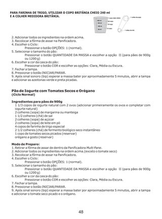 2. Adicionar todos os ingredientes na ordem acima.
3. Recolocar a fôrma de assar na Panificadora.
4. Escolher o Ciclo:
Pressionar o botão OPÇÕES: 1 (normal).
5. Selecionar o tamanho do pão:
Pressionar o botão QUANTIDADE DA MASSA e escolher a opção II (para pães de 900g
ou 1200 g)
6. Escolher a cor da casca do pão:
Pressionar o botão COR e escolher as opções: Clara, Média ou Escura.
7. Fechar a tampa.
8. Pressionar o botão INICIAR/PARAR.
9. Após sinal sonoro (bip) esperar a massa bater por aproximadamente 5 minutos, abrir a tampa
e adicionar as azeitonas verde e preta picadas.
Modo de Preparo:
1. Retirar a fôrma de assar de dentro da Panificadora Multi Pane.
2. Adicionar todos os ingredientes na ordem acima.(exceto o tomate seco)
3. Recolocar a fôrma de assar na Panificadora.
4. Escolher o Ciclo:
Pressionar o botão OPÇÕES: 1 (normal).
5. Selecionar o tamanho do pão:
Pressionar o botão QUANTIDADE DA MASSA e escolher a opção II (para pães de 900g
ou 1200 g)
6. Escolher a cor da casca do pão:
Pressionar o botão COR e escolher as opções: Clara, Média ou Escura.
7. Fechar a tampa.
8. Pressionar o botão INICIAR/PARAR.
9. Após sinal sonoro (bip) esperar a massa bater por aproximadamente 5 minutos, abrir a tampa
e adicionar o tomate seco picado e o orégano.
Pão de Iogurte com Tomates Secos e Orégano
(Ciclo Normal)
Ingredientes para pães de 900g
1 1/3 copos de iogurte natural com 2 ovos (adicionar primeiramente os ovos e completar com
iogurte natural)
2 colheres (sopa) de margarina ou manteiga
1 1/2 colheres (chá) de sal
2 colheres (sopa) de açúcar
2 colheres (sopa) de leite em pó
4 copos de farinha de trigo especial
2 1/2 colheres (chá) de fermento biológico seco instantâneo
1 copo de tomates secos picados (reservar)
orégano a gosto (reservar)
PARA FARINHA DE TRIGO, UTILIZAR O COPO BRITÂNIA CHEIO 240 ml
E A COLHER MEDIDORA BRITÂNIA.
48
 
