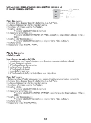 Modo de preparo:
1. Retirar a fôrma de assar de dentro da Panificadora Multi Pane.
2. Adicionar todos os ingredientes na ordem acima.
3. Recolocar a fôrma de assar na Panificadora.
4. Escolher o Ciclo:
Pressionar o botão OPÇÕES: 1 (normal).
5. Selecionar o tamanho do pão:
Pressionar o botão QUANTIDADE DA MASSA e escolher a opção I (para pães de 450 g ou
600 g)
6. Escolher a cor da casca do pão:
Pressionar o botão COR e escolher as opções: Clara, Média ou Escura.
7. Fechar a tampa.
8. Pressionar o botão INICIAR / PARAR.
Pão de Espinafre
(Ciclo Normal)
Ingredientes para pães de 900 g
1 copo de água com 2 ovos (coloque os ovos dentro do copo e complete com água)
1/4 copo de espinafre picado
1 1/2 colheres (sopa) de margarina
2 colheres (sopa) de açúcar
1 1/2 colheres (chá) de sal
4 copos de farinha de trigo
2 1/2 colheres (chá) de fermento biológico seco instantâneo
Modo de Preparo:
1.Bata em um liquidificador a água, os ovos e o espinafre até virar uma mistura homogênia.
2. Retirar a fôrma de assar de dentro da Panificadora Multi Pane.
3. Adicionar todos os ingredientes na ordem acima.
4. Recolocar a fôrma de assar na Panificadora.
5. Escolher o Ciclo:
Pressionar o botão OPÇÕES: 1 (normal).
6. Selecionar o tamanho do pão:
Pressionar o botão QUANTIDADE DA MASSA e escolher a opção II (para pães de 900 g ou
1200 g)
7. Escolher a cor da casca do pão:
Pressionar o botão COR e escolher as opções: Clara, Média ou Escura.
8. Fechar a tampa.
9. Pressionar o botão INICIAR/PARAR.
PARA FARINHA DE TRIGO, UTILIZAR O COPO BRITÂNIA CHEIO 240 ml
E A COLHER MEDIDORA BRITÂNIA.
50
 