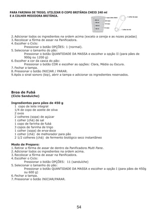 2. Adicionar todos os ingredientes na ordem acima (exceto a cereja e as nozes picadas)
3. Recolocar a fôrma de assar na Panificadora.
4. Escolher o Ciclo:
Pressionar o botão OPÇÕES: 1 (normal).
5. Selecionar o tamanho do pão:
Pressionar o botão QUANTIDADE DA MASSA e escolher a opção II (para pães de
900g ou 1200 g)
6. Escolher a cor da casca do pão:
Pressionar o botão COR e escolher as opções: Clara, Média ou Escura.
7. Fechar a tampa.
8. Pressionar o botão INICIAR / PARAR.
9.Após o sinal sonoro (bip), abrir a tampa e adicionar os ingredientes reservados.
Broa de Fubá
(Ciclo Sanduíche)
1 copo de leite integral
1/4 de copo de azeite de oliva
2 ovos
2 colheres (sopa) de açúcar
1 colher (chá) de sal
1 copo de farinha de fubá
3 copos de farinha de trigo
1 colher (sopa) de erva-doce
1 colher (chá) de melhorador para pão
2 1/2 colheres (chá) de fermento biológico seco instantâneo
Ingredientes para pães de 450 g
Modo de Preparo:
1. Retirar a fôrma de assar de dentro da Panificadora Multi Pane.
2. Adicionar todos os ingredientes na ordem acima.
3. Recolocar a fôrma de assar na Panificadora.
4. Escolher o Ciclo:
Pressionar o botão OPÇÕES: 11 (sanduíche)
5. Selecionar o tamanho do pão:
Pressionar o botão QUANTIDADE DA MASSA e escolher a opção I (para pães de 450g
ou 600 g)
6. Fechar a tampa.
7. Pressionar o botão INICIAR/PARAR.
PARA FARINHA DE TRIGO, UTILIZAR O COPO BRITÂNIA CHEIO 240 ml
E A COLHER MEDIDORA BRITÂNIA.
54
 