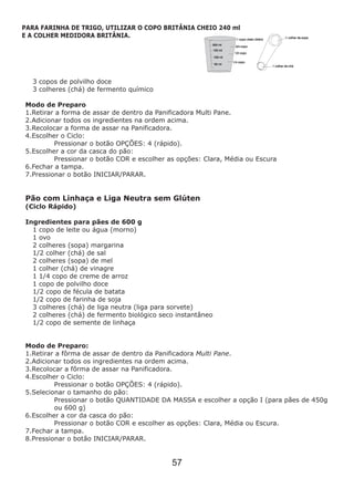 3 copos de polvilho doce
3 colheres (chá) de fermento químico
Modo de Preparo
1.Retirar a forma de assar de dentro da Panificadora Multi Pane.
2.Adicionar todos os ingredientes na ordem acima.
3.Recolocar a forma de assar na Panificadora.
4.Escolher o Ciclo:
Pressionar o botão OPÇÕES: 4 (rápido).
5.Escolher a cor da casca do pão:
Pressionar o botão COR e escolher as opções: Clara, Média ou Escura
6.Fechar a tampa.
7.Pressionar o botão INICIAR/PARAR.
Pão com Linhaça e Liga Neutra sem Glúten
(Ciclo Rápido)
Ingredientes para pães de 600 g
1 copo de leite ou água (morno)
1 ovo
2 colheres (sopa) margarina
1/2 colher (chá) de sal
2 colheres (sopa) de mel
1 colher (chá) de vinagre
1 1/4 copo de creme de arroz
1 copo de polvilho doce
1/2 copo de fécula de batata
1/2 copo de farinha de soja
3 colheres (chá) de liga neutra (liga para sorvete)
2 colheres (chá) de fermento biológico seco instantâneo
1/2 copo de semente de linhaça
Modo de Preparo:
1.Retirar a fôrma de assar de dentro da Panificadora Multi Pane.
2.Adicionar todos os ingredientes na ordem acima.
3.Recolocar a fôrma de assar na Panificadora.
4.Escolher o Ciclo:
Pressionar o botão OPÇÕES: 4 (rápido).
5.Selecionar o tamanho do pão:
Pressionar o botão QUANTIDADE DA MASSA e escolher a opção I (para pães de 450g
ou 600 g)
6.Escolher a cor da casca do pão:
Pressionar o botão COR e escolher as opções: Clara, Média ou Escura.
7.Fechar a tampa.
8.Pressionar o botão INICIAR/PARAR.
PARA FARINHA DE TRIGO, UTILIZAR O COPO BRITÂNIA CHEIO 240 ml
E A COLHER MEDIDORA BRITÂNIA.
57
 