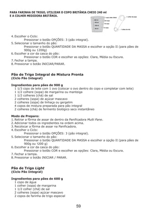 4. Escolher o Ciclo:
Pressionar o botão OPÇÕES: 3 (pão integral).
5. Selecionar o tamanho do pão:
Pressionar o botão QUANTIDADE DA MASSA e escolher a opção II (para pães de
900g ou 1200g)
6. Escolher a cor da casca do pão:
Pressionar o botão COR e escolher as opções: Clara, Média ou Escura.
7. Fechar a tampa.
8. Pressionar o botão INICIAR/PARAR.
Ingredientes para pães de 900 g
Pão de Trigo Light
(Ciclo Pão Integral)
Ingredientes para pães de 600 g
1 copo de água
1 colher (sopa) de margarina
1 1/2 colher (chá) de sal
2 colheres (sopa) açúcar mascavo
2 copos de farinha de trigo especial
Pão de Trigo Integral de Mistura Pronta
(Ciclo Pão Integral)
1 1/3 copo de leite com 1 ovo (colocar o ovo dentro do copo e completar com leite)
1 1/2 colhere (sopa) de margarina ou manteiga
1 1/2 colheres (chá) de sal
2 colheres (sopa) de açúcar mascavo
2 colheres (sopa) de linhaça ou gergelim
4 copos de mistura preparada para pão integral
2 colheres (chá) de fermento biológico seco instantâneo
Modo de Preparo:
1. Retirar a fôrma de assar de dentro da Panificadora Multi Pane.
2. Adicionar todos os ingredientes na ordem acima.
3. Recolocar a fôrma de assar na Panificadora.
4. Escolher o Ciclo:
Pressionar o botão OPÇÕES: 3 (pão integral).
5. Selecionar o tamanho do pão:
Pressionar o botão QUANTIDADE DA MASSA e escolher a opção II (para pães de
900g ou 1200 g)
6. Escolher a cor da casca do pão:
Pressionar o botão COR e escolher as opções: Clara, Média ou Escura.
7. Fechar a tampa.
8. Pressionar o botão INICIAR / PARAR.
59
PARA FARINHA DE TRIGO, UTILIZAR O COPO BRITÂNIA CHEIO 240 ml
E A COLHER MEDIDORA BRITÂNIA.
 