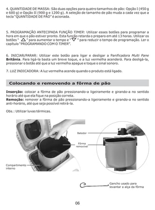 4. QUANTIDADE DE MASSA: São duas opções para quatro tamanhos de pão: Opção I (450 g
e 600 g) e Opção II (900 g e 1200 g). A seleção de tamanho de pão muda a cada vez que a
tecla “QUANTIDADE DE PÃO” é acionada.
5. PROGRAMAÇÃO ANTECIPADA FUNÇÃO TIMER: Utilizar esses botões para programar a
hora em que o pão estiver pronto. Esta função retarda o preparo em até 13 horas. Utilizar os
botões “ ” para aumentar o tempo e “ ” para reduzir o tempo de programação. Ler o
capítulo “PROGRAMANDO COM O TIMER”.
6. INICIAR/PARAR: Utilizar este botão para ligar e desligar a Panificadora Multi Pane
Britânia. Para ligá-la basta um breve toque, e a luz vermelha acenderá. Para desligá-la,
pressionar o botão até que a luz vermelha apague e toque o sinal sonoro.
7. LUZ INDICADORA: A luz vermelha acende quando o produto está ligado.
Colocando e removendo a fôrma de pão
Inserção: colocar a fôrma de pão pressionando-a ligeiramente e girando-a no sentido
horário até que ela fique na posição correta.
Remoção: remover a fôrma de pão pressionando-a ligeiramente e girando-a no sentido
anti-horário, até que seja possível retirá-la.
Obs.: Utilizar luvas térmicas.
Gancho usado para
levantar a alça da fôrma
Fôrma
removível
Batedor
06
 