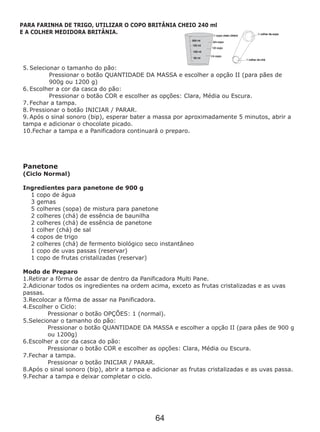 5. Selecionar o tamanho do pão:
Pressionar o botão QUANTIDADE DA MASSA e escolher a opção II (para pães de
900g ou 1200 g)
6. Escolher a cor da casca do pão:
Pressionar o botão COR e escolher as opções: Clara, Média ou Escura.
7. Fechar a tampa.
8. Pressionar o botão INICIAR / PARAR.
9. Após o sinal sonoro (bip), esperar bater a massa por aproximadamente 5 minutos, abrir a
tampa e adicionar o chocolate picado.
10.Fechar a tampa e a Panificadora continuará o preparo.
Panetone
(Ciclo Normal)
Ingredientes para panetone de 900 g
1 copo de água
3 gemas
2 colheres (chá) de essência de baunilha
2 colheres (chá) de essência de panetone
1 colher (chá) de sal
4 copos de trigo
2 colheres (chá) de fermento biológico seco instantâneo
1 copo de uvas passas (reservar)
1 copo de frutas cristalizadas (reservar)
Modo de Preparo
1.Retirar a fôrma de assar de dentro da Panificadora Multi Pane.
2.Adicionar todos os ingredientes na ordem acima, exceto as frutas cristalizadas e as uvas
passas.
3.Recolocar a fôrma de assar na Panificadora.
4.Escolher o Ciclo:
Pressionar o botão OPÇÕES: 1 (normal).
5.Selecionar o tamanho do pão:
Pressionar o botão QUANTIDADE DA MASSA e escolher a opção II (para pães de 900 g
ou 1200g)
6.Escolher a cor da casca do pão:
Pressionar o botão COR e escolher as opções: Clara, Média ou Escura.
7.Fechar a tampa.
Pressionar o botão INICIAR / PARAR.
8.Após o sinal sonoro (bip), abrir a tampa e adicionar as frutas cristalizadas e as uvas passa.
9.Fechar a tampa e deixar completar o ciclo.
5 colheres (sopa) de mistura para panetone
PARA FARINHA DE TRIGO, UTILIZAR O COPO BRITÂNIA CHEIO 240 ml
E A COLHER MEDIDORA BRITÂNIA.
64
 