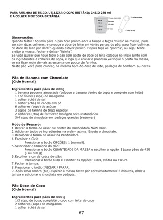 Observações
Quando faltar 1h50min para o pão ficar pronto abra a tampa e faças “furos” na massa, pode
ser com duas colheres, e coloque o doce de leite em várias partes do pão, para ficar bolinhas
de doce de leite por dentro quando estiver pronto. Depois faça os “pontos”, ou seja, tente
ajeitar a massa, fechar e deixar “lisinha”.
Se você quiser que fique todo o pão com gosto de doce de leite coloque no início junto com
os ingredientes 2 colheres de sopa, e logo que iniciar o processo verifique o ponto da massa,
se ela ficar mole demais acrescente um pouco de farinha.
Neste pão você pode colocar, na mesma hora do doce de leite, pedaços de bombom ou nozes.
Pão de Banana com Chocolate
(Ciclo Normal)
Ingredientes para pães de 600g
1 banana pequena amassada (coloque a banana dentro do copo e complete com leite)
1 1/2 colher (sopa) de margarina
1 colher (chá) de sal
1 colher (chá) de canela em pó
6 colheres (sopa) de açúcar
3 copos de farinha de trigo especial
2 colheres (chá) de fermento biológico seco instantâneo
3/4 copo de chocolate em pedaços grandes (reservar)
Ingredientes para pães de 600 g
Modo de Preparo:
1. Retirar a fôrma de assar de dentro da Panificadora Multi Pane.
2. Adicionar todos os ingredientes na ordem acima. Exceto o chocolate.
3. Recolocar a fôrma de assar na Panificadora.
4. Escolher o Ciclo:
Pressionar o botão OPÇÕES: 1 (normal).
5. Selecionar o tamanho do pão:
Pressionar o botão QUANTIDADE DA MASSA e escolher a opção I (para pães de 450
g ou 600 g)
6. Escolher a cor da casca do pão:
Pressionar o botão COR e escolher as opções: Clara, Média ou Escura.
7. Fechar a tampa.
8. Pressionar o botão INICIAR / PARAR.
9. Após sinal sonoro (bip) esperar a massa bater por aproximadamente 5 minutos, abrir a
tampa e adicionar o chocolate em pedaços.
Pão Doce de Coco
(Ciclo Normal)
1/2 copo de água, complete o copo com leite de coco
2 colheres (sopa) de margarina
1 colher (chá) de sal
PARA FARINHA DE TRIGO, UTILIZAR O COPO BRITÂNIA CHEIO 240 ml
E A COLHER MEDIDORA BRITÂNIA.
67
 