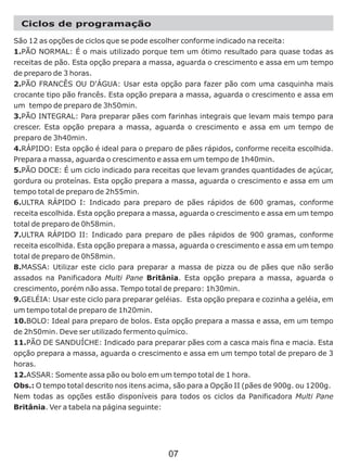 Ciclos de programação
São 12 as opções de ciclos que se pode escolher conforme indicado na receita:
1.PÃO NORMAL: É o mais utilizado porque tem um ótimo resultado para quase todas as
receitas de pão. Esta opção prepara a massa, aguarda o crescimento e assa em um tempo
de preparo de 3 horas.
2.PÃO FRANCÊS OU D'ÁGUA: Usar esta opção para fazer pão com uma casquinha mais
crocante tipo pão francês. Esta opção prepara a massa, aguarda o crescimento e assa em
um tempo de preparo de 3h50min.
3.PÃO INTEGRAL: Para preparar pães com farinhas integrais que levam mais tempo para
crescer. Esta opção prepara a massa, aguarda o crescimento e assa em um tempo de
preparo de 3h40min.
4.RÁPIDO: Esta opção é ideal para o preparo de pães rápidos, conforme receita escolhida.
Prepara a massa, aguarda o crescimento e assa em um tempo de 1h40min.
5.PÃO DOCE: É um ciclo indicado para receitas que levam grandes quantidades de açúcar,
gordura ou proteínas. Esta opção prepara a massa, aguarda o crescimento e assa em um
tempo total de preparo de 2h55min.
6.ULTRA RÁPIDO I: Indicado para preparo de pães rápidos de 600 gramas, conforme
receita escolhida. Esta opção prepara a massa, aguarda o crescimento e assa em um tempo
total de preparo de 0h58min.
7.ULTRA RÁPIDO II: Indicado para preparo de pães rápidos de 900 gramas, conforme
receita escolhida. Esta opção prepara a massa, aguarda o crescimento e assa em um tempo
total de preparo de 0h58min.
8.MASSA: Utilizar este ciclo para preparar a massa de pizza ou de pães que não serão
assados na Panificadora Multi Pane Britânia. Esta opção prepara a massa, aguarda o
crescimento, porém não assa. Tempo total de preparo: 1h30min.
9.GELÉIA: Usar este ciclo para preparar geléias. Esta opção prepara e cozinha a geléia, em
um tempo total de preparo de 1h20min.
10.BOLO: Ideal para preparo de bolos. Esta opção prepara a massa e assa, em um tempo
de 2h50min. Deve ser utilizado fermento químico.
11.PÃO DE SANDUÍCHE: Indicado para preparar pães com a casca mais fina e macia. Esta
opção prepara a massa, aguarda o crescimento e assa em um tempo total de preparo de 3
horas.
12.ASSAR: Somente assa pão ou bolo em um tempo total de 1 hora.
Obs.: O tempo total descrito nos itens acima, são para a Opção II (pães de 900g. ou 1200g.
Nem todas as opções estão disponíveis para todos os ciclos da Panificadora Multi Pane
Britânia. Ver a tabela na página seguinte:
07
 