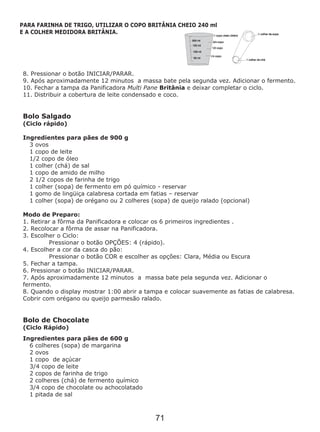 8. Pressionar o botão INICIAR/PARAR.
9. Após aproximadamente 12 minutos a massa bate pela segunda vez. Adicionar o fermento.
10. Fechar a tampa da Panificadora Multi Pane Britânia e deixar completar o ciclo.
11. Distribuir a cobertura de leite condensado e coco.
Bolo Salgado
(Ciclo rápido)
3 ovos
1 copo de leite
1/2 copo de óleo
1 colher (chá) de sal
1 copo de amido de milho
2 1/2 copos de farinha de trigo
1 colher (sopa) de fermento em pó químico - reservar
1 gomo de lingüiça calabresa cortada em fatias – reservar
1 colher (sopa) de orégano ou 2 colheres (sopa) de queijo ralado (opcional)
Modo de Preparo:
1. Retirar a fôrma da Panificadora e colocar os 6 primeiros ingredientes .
2. Recolocar a fôrma de assar na Panificadora.
3. Escolher o Ciclo:
Pressionar o botão OPÇÕES: 4 (rápido).
4. Escolher a cor da casca do pão:
Pressionar o botão COR e escolher as opções: Clara, Média ou Escura
5. Fechar a tampa.
6. Pressionar o botão INICIAR/PARAR.
7. Após aproximadamente 12 minutos a massa bate pela segunda vez. Adicionar o
fermento.
8. Quando o display mostrar 1:00 abrir a tampa e colocar suavemente as fatias de calabresa.
Cobrir com orégano ou queijo parmesão ralado.
Bolo de Chocolate
(Ciclo Rápido)
6 colheres (sopa) de margarina
2 ovos
1 copo de açúcar
3/4 copo de leite
2 copos de farinha de trigo
2 colheres (chá) de fermento químico
3/4 copo de chocolate ou achocolatado
1 pitada de sal
Ingredientes para pães de 900 g
Ingredientes para pães de 600 g
PARA FARINHA DE TRIGO, UTILIZAR O COPO BRITÂNIA CHEIO 240 ml
E A COLHER MEDIDORA BRITÂNIA.
71
 