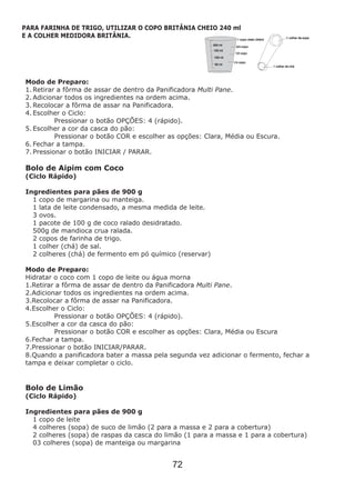 Modo de Preparo:
1. Retirar a fôrma de assar de dentro da Panificadora Multi Pane.
2. Adicionar todos os ingredientes na ordem acima.
3. Recolocar a fôrma de assar na Panificadora.
4. Escolher o Ciclo:
Pressionar o botão OPÇÕES: 4 (rápido).
5. Escolher a cor da casca do pão:
Pressionar o botão COR e escolher as opções: Clara, Média ou Escura.
6. Fechar a tampa.
7. Pressionar o botão INICIAR / PARAR.
Bolo de Aipim com Coco
(Ciclo Rápido)
1 copo de margarina ou manteiga.
1 lata de leite condensado, a mesma medida de leite.
3 ovos.
1 pacote de 100 g de coco ralado desidratado.
500g de mandioca crua ralada.
2 copos de farinha de trigo.
1 colher (chá) de sal.
2 colheres (chá) de fermento em pó químico (reservar)
Modo de Preparo:
Hidratar o coco com 1 copo de leite ou água morna
1.Retirar a fôrma de assar de dentro da Panificadora Multi Pane.
2.Adicionar todos os ingredientes na ordem acima.
3.Recolocar a fôrma de assar na Panificadora.
4.Escolher o Ciclo:
Pressionar o botão OPÇÕES: 4 (rápido).
5.Escolher a cor da casca do pão:
Pressionar o botão COR e escolher as opções: Clara, Média ou Escura
6.Fechar a tampa.
7.Pressionar o botão INICIAR/PARAR.
8.Quando a panificadora bater a massa pela segunda vez adicionar o fermento, fechar a
tampa e deixar completar o ciclo.
Bolo de Limão
(Ciclo Rápido)
1 copo de leite
4 colheres (sopa) de suco de limão (2 para a massa e 2 para a cobertura)
2 colheres (sopa) de raspas da casca do limão (1 para a massa e 1 para a cobertura)
03 colheres (sopa) de manteiga ou margarina
Ingredientes para pães de 900 g
Ingredientes para pães de 900 g
PARA FARINHA DE TRIGO, UTILIZAR O COPO BRITÂNIA CHEIO 240 ml
E A COLHER MEDIDORA BRITÂNIA.
72
 