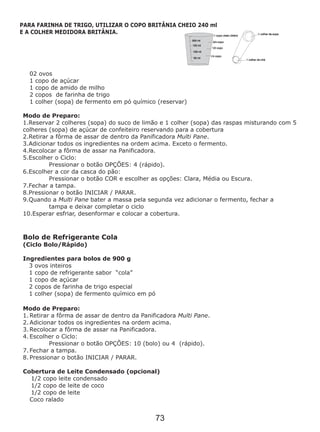02 ovos
1 copo de açúcar
1 copo de amido de milho
2 copos de farinha de trigo
1 colher (sopa) de fermento em pó químico (reservar)
Modo de Preparo:
1.Reservar 2 colheres (sopa) do suco de limão e 1 colher (sopa) das raspas misturando com 5
colheres (sopa) de açúcar de confeiteiro reservando para a cobertura
2.Retirar a fôrma de assar de dentro da Panificadora Multi Pane.
3.Adicionar todos os ingredientes na ordem acima. Exceto o fermento.
4.Recolocar a fôrma de assar na Panificadora.
5.Escolher o Ciclo:
Pressionar o botão OPÇÕES: 4 (rápido).
6.Escolher a cor da casca do pão:
Pressionar o botão COR e escolher as opções: Clara, Média ou Escura.
7.Fechar a tampa.
8.Pressionar o botão INICIAR / PARAR.
9.Quando a Multi Pane bater a massa pela segunda vez adicionar o fermento, fechar a
tampa e deixar completar o ciclo
10.Esperar esfriar, desenformar e colocar a cobertura.
Modo de Preparo:
1. Retirar a fôrma de assar de dentro da Panificadora Multi Pane.
2. Adicionar todos os ingredientes na ordem acima.
3. Recolocar a fôrma de assar na Panificadora.
4. Escolher o Ciclo:
Pressionar o botão OPÇÕES: 10 (bolo) ou 4 (rápido).
7. Fechar a tampa.
8. Pressionar o botão INICIAR / PARAR.
Bolo de Refrigerante Cola
(Ciclo Bolo/Rápido)
Ingredientes para bolos de 900 g
3 ovos inteiros
1 copo de refrigerante sabor “cola”
1 copo de açúcar
2 copos de farinha de trigo especial
1 colher (sopa) de fermento químico em pó
Cobertura de Leite Condensado (opcional)
1/2 copo leite condensado
1/2 copo de leite de coco
1/2 copo de leite
Coco ralado
PARA FARINHA DE TRIGO, UTILIZAR O COPO BRITÂNIA CHEIO 240 ml
E A COLHER MEDIDORA BRITÂNIA.
73
 