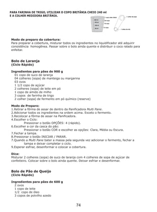 Modo de preparo da cobertura:
homogênea. Passar sobre o bolo ainda quente e distribuir o coco ralado para
enfeitar.
Ingredientes para pães de 900 g
Ingredientes para pães de 600 g
Para preparar a cobertura, misturar todos os ingredientes no liquidificador até adquirir
consistência
Bolo de Laranja
(Ciclo Rápido)
01 copo de suco de laranja
04 colheres (sopa) de manteiga ou margarina
03 ovos
1 1/2 copo de açúcar
2 colheres (sopa) de leite em pó
1 copo de amido de milho
3 copos de farinha de trigo
2 colher (sopa) de fermento em pó químico (reserve)
Modo de Preparo:
1.Retirar a fôrma de assar de dentro da Panificadora Multi Pane.
2.Adicionar todos os ingredientes na ordem acima. Exceto o fermento.
3.Recolocar a fôrma de assar na Panificadora.
4.Escolher o Ciclo:
Pressionar o botão OPÇÕES: 4 (rápido).
6.Escolher a cor da casca do pão:
Pressionar o botão COR e escolher as opções: Clara, Média ou Escura.
7.Fechar a tampa.
8.Pressionar o botão INICIAR / PARAR.
7.Quando a Multi Pane bater a massa pela segunda vez adicionar o fermento, fechar a
tampa e deixar completar o ciclo.
9.Esperar esfriar, desenformar e colocar a cobertura.
Dica:
Misturar 2 colheres (sopa) de suco de laranja com 4 colheres de sopa de açúcar de
confeiteiro. Colocar sobre o bolo ainda quente. Deixar esfriar e desenformar.
Bolo de Pão de Queijo
(Ciclo Rápido)
2 ovos
1 copo de leite
1/2 copo de óleo
3 copos de polvilho azedo
PARA FARINHA DE TRIGO, UTILIZAR O COPO BRITÂNIA CHEIO 240 ml
E A COLHER MEDIDORA BRITÂNIA.
74
 