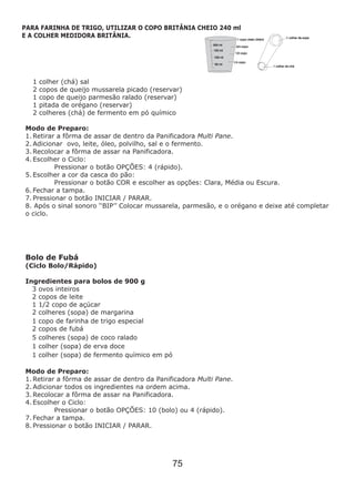 1 colher (chá) sal
2 copos de queijo mussarela picado (reservar)
1 copo de queijo parmesão ralado (reservar)
1 pitada de orégano (reservar)
2 colheres (chá) de fermento em pó químico
Modo de Preparo:
1. Retirar a fôrma de assar de dentro da Panificadora Multi Pane.
2. Adicionar ovo, leite, óleo, polvilho, sal e o fermento.
3. Recolocar a fôrma de assar na Panificadora.
4. Escolher o Ciclo:
Pressionar o botão OPÇÕES: 4 (rápido).
5. Escolher a cor da casca do pão:
Pressionar o botão COR e escolher as opções: Clara, Média ou Escura.
6. Fechar a tampa.
7. Pressionar o botão INICIAR / PARAR.
8. Após o sinal sonoro ‘‘BIP’’ Colocar mussarela, parmesão, e o orégano e deixe até completar
o ciclo.
Modo de Preparo:
1. Retirar a fôrma de assar de dentro da Panificadora Multi Pane.
2. Adicionar todos os ingredientes na ordem acima.
3. Recolocar a fôrma de assar na Panificadora.
4. Escolher o Ciclo:
Pressionar o botão OPÇÕES: 10 (bolo) ou 4 (rápido).
7. Fechar a tampa.
8. Pressionar o botão INICIAR / PARAR.
Bolo de Fubá
(Ciclo Bolo/Rápido)
Ingredientes para bolos de 900 g
3 ovos inteiros
2 copos de leite
1 1/2 copo de açúcar
2 colheres (sopa) de margarina
1 copo de farinha de trigo especial
2 copos de fubá
5 colheres (sopa) de coco ralado
1 colher (sopa) de erva doce
1 colher (sopa) de fermento químico em pó
PARA FARINHA DE TRIGO, UTILIZAR O COPO BRITÂNIA CHEIO 240 ml
E A COLHER MEDIDORA BRITÂNIA.
75
 