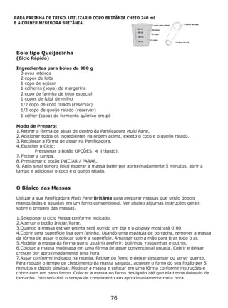 Bolo tipo Queijadinha
(Ciclo Rápido)
Ingredientes para bolos de 900 g
3 ovos inteiros
2 copos de leite
1 copo de açúcar
1 colheres (sopa) de margarina
2 copo de farinha de trigo especial
1 copos de fubá de milho
1/2 copo de coco ralado (reservar)
1/2 copo de queijo ralado (reservar)
1 colher (sopa) de fermento químico em pó
O Básico das Massas
Utilizar a sua Panificadora Multi Pane Britânia para preparar massas que serão depois
manipuladas e assadas em um forno convencional. Ver abaixo algumas instruções gerais
sobre o preparo das massas.
1.Selecionar o ciclo Massa conforme indicado.
2.Apertar o botão Iniciar/Parar.
3.Quando a massa estiver pronta será ouvido um bip e o display mostrará 0:00
4.Cobrir uma superfície lisa com farinha. Usando uma espátula de borracha, remover a massa
da fôrma de assar e colocar sobre a superfície. Amassar com a mão para tirar todo o ar.
5.Modelar a massa da forma que o usuário preferir: bolinhos, rosquinhas e outros.
6.Colocar a massa modelada em uma fôrma de assar convencional untada. Cobrir e deixar
crescer por aproximadamente uma hora.
7.Assar conforme indicado na receita. Retirar do forno e deixar descansar ou servir quente.
Para reduzir o tempo de crescimento da massa salgada, aquecer o forno do seu fogão por 5
minutos e depois desligar. Modelar a massa e colocar em uma fôrma conforme instruções e
cobrir com um pano limpo. Colocar a massa no forno desligado até que ela tenha dobrado de
tamanho. Isto reduzirá o tempo de crescimento em aproximadamente meia hora.
Modo de Preparo:
1. Retirar a fôrma de assar de dentro da Panificadora Multi Pane.
2. Adicionar todos os ingredientes na ordem acima, exceto o coco e o queijo ralado.
3. Recolocar a fôrma de assar na Panificadora.
4. Escolher o Ciclo:
Pressionar o botão OPÇÕES: 4 (rápido).
7. Fechar a tampa.
8. Pressionar o botão INICIAR / PARAR.
9. Após sinal sonoro (bip) esperar a massa bater por aproximadamente 5 minutos, abrir a
tampa e adicionar o coco e o queijo ralado.
PARA FARINHA DE TRIGO, UTILIZAR O COPO BRITÂNIA CHEIO 240 ml
E A COLHER MEDIDORA BRITÂNIA.
76
 
