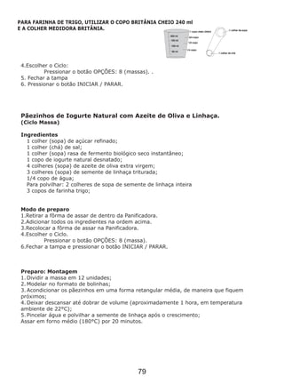4.Escolher o Ciclo:
Pressionar o botão OPÇÕES: 8 (massas). .
5. Fechar a tampa
6. Pressionar o botão INICIAR / PARAR.
Pãezinhos de Iogurte Natural com Azeite de Oliva e Linhaça.
(Ciclo Massa)
Ingredientes
1 colher (sopa) de açúcar refinado;
1 colher (chá) de sal;
1 colher (sopa) rasa de fermento biológico seco instantâneo;
1 copo de iogurte natural desnatado;
4 colheres (sopa) de azeite de oliva extra virgem;
3 colheres (sopa) de semente de linhaça triturada;
1/4 copo de água;
Para polvilhar: 2 colheres de sopa de semente de linhaça inteira
3 copos de farinha trigo;
Modo de preparo
1.Retirar a fôrma de assar de dentro da Panificadora.
2.Adicionar todos os ingredientes na ordem acima.
3.Recolocar a fôrma de assar na Panificadora.
4.Escolher o Ciclo.
Pressionar o botão OPÇÕES: 8 (massa).
6.Fechar a tampa e pressionar o botão INICIAR / PARAR.
Preparo: Montagem
1. Dividir a massa em 12 unidades;
2. Modelar no formato de bolinhas;
3. Acondicionar os pãezinhos em uma forma retangular média, de maneira que fiquem
próximos;
4. Deixar descansar até dobrar de volume (aproximadamente 1 hora, em temperatura
ambiente de 22°C);
5. Pincelar água e polvilhar a semente de linhaça após o crescimento;
Assar em forno médio (180°C) por 20 minutos.
PARA FARINHA DE TRIGO, UTILIZAR O COPO BRITÂNIA CHEIO 240 ml
E A COLHER MEDIDORA BRITÂNIA.
79
 
