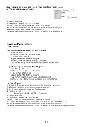 5. Fechar a tampa.
6. Pressionar o botão INICIAR / PARAR.
Moldar a massa no formato de preferência.
10.Levar ao forno convencional (180ºC) durante 25 a 30 minutos
Massa de Pizza Integral
(Ciclo Massa)
Ingredientes para massas de 600 gramas
1 copo de água
2 colheres (sopa) de azeite de oliva
1/2 colher (chá) de sal
3 copos de farinha de trigo integral
1 colher (sopa) de germe de trigo (opcional)
1 1/2 colher (chá) de fermento biológico seco instantâneo
Ingredientes para massas de 900 gramas
1 1/3 de copo de água
3 colheres (sopa) de azeite de oliva
3/4 de colher (chá) de sal
4 copos de farinha de trigo integral
1 1/2 colher (sopa) de germe de trigo (opcional)
2 colheres (chá) de fermento biológico seco instantâneo
Modo de Preparo:
1. Retirar a fôrma de assar de dentro da Panificadora Multi Pane.
2. Adicionar todos os ingredientes na ordem acima.
3. Recolocar a fôrma de assar na Panificadora.
4. Escolher o Ciclo:
Pressionar o botão OPÇÕES: 8 (massa).
5. Fechar a tampa.
6. Pressionar o botão INICIAR/PARAR.
10.Levar ao forno convencional (180ºC) durante 15 minutos ou até ficar dourada
7.Após o final do processo retire a massa da fôrma.
8.Abra a massa com um rolo ou cilindro até a espessura desejada.
9.
7.Após o final do processo retire a massa da fôrma.
8. Colocar a massa em uma superfície lisa coberta com farinha de trigo.
9.Abra a massa com um rolo ou cilindro até a espessura desejada.
PARA FARINHA DE TRIGO, UTILIZAR O COPO BRITÂNIA CHEIO 240 ml
E A COLHER MEDIDORA BRITÂNIA.
84
 