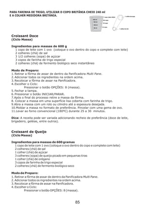 Croissant Doce
(Ciclo Massa)
Ingredientes para massas de 600 g
1 copo de leite com 1 ovo (coloque o ovo dentro do copo e complete com leite)
2 colheres (chá) de sal
3 1/2 colheres (sopa) de açúcar
3 copos de farinha de trigo especial
2 colheres (chá) de fermento biológico seco instantâneo
Modo de Preparo:
1. Retirar a fôrma de assar de dentro da Panificadora Multi Pane.
2. Adicionar todos os ingredientes na ordem acima.
3. Recolocar a fôrma de assar na Panificadora.
4. Escolher o Ciclo:
Pressionar o botão OPÇÕES: 8 (massa).
5. Fechar a tampa.
6. Pressionar o botão INICIAR/PARAR.
10 Moldar a massa no formato de preferência. Pincelar com uma gema de ovo.
11.Levar ao forno convencional (180ºC) durante 25 a 30 minutos.
Dica: A receita pode ser variada adicionando recheio de preferência (doce de leite,
brigadeiro, geléias, entre outros).
Croissant de Queijo
(Ciclo Massa)
Ingredientes para massas de 600 gramas
1 copo de leite com 1 ovo (coloque o ovo dentro do copo e complete com leite)
2 colheres (chá) de sal
1 colher (chá) de açúcar
3 colheres (sopa) de queijo picado em pequenas tiras
1 colher (chá) de orégano
3 copos de farinha de trigo especial
2 colheres (chá) de fermento biológico seco
Modo de Preparo:
1. Retirar a fôrma de assar de dentro da Panificadora Multi Pane.
2. Adicionar todos os ingredientes na ordem acima.
3. Recolocar a fôrma de assar na Panificadora.
4. Escolher o Ciclo:
Pressionar o botão OPÇÕES: 8 (massa).
7.Após o final do processo retire a massa da fôrma.
8. Colocar a massa em uma superfície lisa coberta com farinha de trigo.
9.Abra a massa com um rolo ou cilindro até a espessura desejada.
.
PARA FARINHA DE TRIGO, UTILIZAR O COPO BRITÂNIA CHEIO 240 ml
E A COLHER MEDIDORA BRITÂNIA.
85
 
