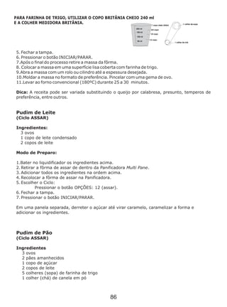 5. Fechar a tampa.
6. Pressionar o botão INICIAR/PARAR.
10 Moldar a massa no formato de preferência. Pincelar com uma gema de ovo.
11.Levar ao forno convencional (180ºC) durante 25 a 30 minutos.
Dica: A receita pode ser variada substituindo o queijo por calabresa, presunto, temperos de
preferência, entre outros.
Pudim de Leite
(Ciclo ASSAR)
Ingredientes:
3 ovos
1 copo de leite condensado
2 copos de leite
Modo de Preparo:
1.Bater no liquidificador os ingredientes acima.
2. Retirar a fôrma de assar de dentro da Panificadora Multi Pane.
3. Adicionar todos os ingredientes na ordem acima.
4. Recolocar a fôrma de assar na Panificadora.
5. Escolher o Ciclo:
Pressionar o botão OPÇÕES: 12 (assar).
6. Fechar a tampa.
7. Pressionar o botão INICIAR/PARAR.
Em uma panela separada, derreter o açúcar até virar caramelo, caramelizar a forma e
adicionar os ingredientes.
Pudim de Pão
(Ciclo ASSAR)
Ingredientes
3 ovos
2 pães amanhecidos
1 copo de açúcar
2 copos de leite
5 colheres (sopa) de farinha de trigo
1 colher (chá) de canela em pó
7.Após o final do processo retire a massa da fôrma.
8. Colocar a massa em uma superfície lisa coberta com farinha de trigo.
9.Abra a massa com um rolo ou cilindro até a espessura desejada.
.
PARA FARINHA DE TRIGO, UTILIZAR O COPO BRITÂNIA CHEIO 240 ml
E A COLHER MEDIDORA BRITÂNIA.
86
 