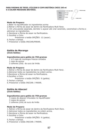 Modo de Preparo:
1.Bater no liquidificador os ingredientes acima
2.Retirar a fôrma de assar de dentro da Panificadora Multi Pane.
3. Em uma panela separada, derreter o açúcar até virar caramelo, caramelizar a forma e
adicionar os ingredientes.
4. Recolocar a fôrma de assar na Panificadora.
5. Escolher o Ciclo:
Pressionar o botão OPÇÕES: 12 (assar).
6. Fechar a tampa.
7. Pressionar o botão INICIAR/PARAR.
Ingredientes para geléia de 750 gramas
Geléia de Abacaxí
(Ciclo Geléia)
Ingredientes para geléia de 750 gramas
5 copos de abacaxi triturados no liquidificador
2 copos de açúcar
2 colheres (chá) de suco de limão
1. Retirar a fôrma de assar de dentro da Panificadora Multi Pane.
2. Adicionar todos os ingredientes na ordem acima.
3. Recolocar a fôrma de assar na Panificadora.
4. Escolher o Ciclo:
Pressionar o botão OPÇÕES: 9 (geléia).
5. Fechar a tampa.
6. Pressionar o botão INICIAR / PARAR.
Geléia de Morango
(Ciclo Geléia)
1 1/2 copo de morangos frescos cortados
1 copo de açúcar
2 colheres (chá) de suco de limão
Modo de Preparo:
1.Retirar a fôrma de assar de dentro da Panificadora Multi Pane.
2.Adicionar todos os ingredientes na ordem acima.
3.Recolocar a fôrma de assar na Panificadora.
4.Escolher o Ciclo:
Pressionar o botão OPÇÕES: 9 (geléia).
5. Fechar a tampa.
6. Pressionar o botão INICIAR / PARAR.
Modo de Preparo:
PARA FARINHA DE TRIGO, UTILIZAR O COPO BRITÂNIA CHEIO 240 ml
E A COLHER MEDIDORA BRITÂNIA.
87
 