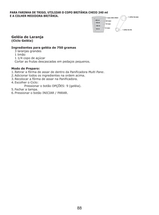 Geléia de Laranja
(Ciclo Geléia)
Ingredientes para geléia de 750 gramas
3 laranjas grandes
1 limão
1 1/4 copo de açúcar
Cortar as frutas descascadas em pedaços pequenos.
1. Retirar a fôrma de assar de dentro da Panificadora Multi Pane.
2. Adicionar todos os ingredientes na ordem acima.
3. Recolocar a fôrma de assar na Panificadora.
4. Escolher o Ciclo:
Pressionar o botão OPÇÕES: 9 (geléia).
5. Fechar a tampa.
6. Pressionar o botão INICIAR / PARAR.
Modo de Preparo:
PARA FARINHA DE TRIGO, UTILIZAR O COPO BRITÂNIA CHEIO 240 ml
E A COLHER MEDIDORA BRITÂNIA.
88
 